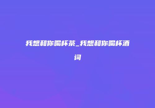 我想和你喝杯茶_我想和你喝杯酒词