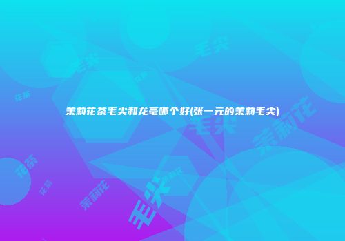 茉莉花茶毛尖和龙毫哪个好(张一元的茉莉毛尖)
