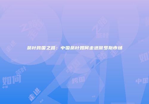 茶叶跨国之路：中国茶叶如何走进俄罗斯市场