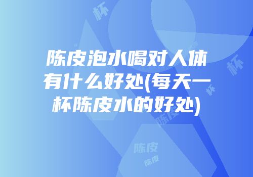 陈皮泡水喝对人体有什么好处(每天一杯陈皮水的好处)