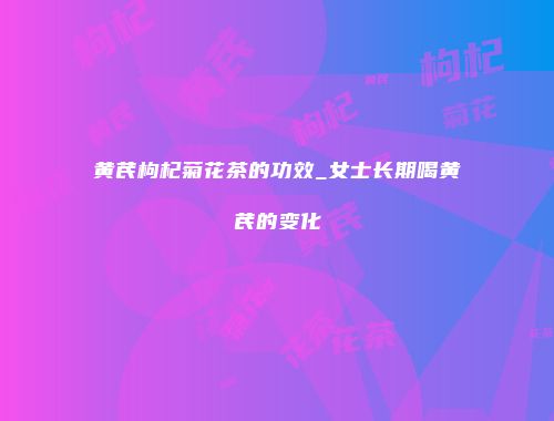 黄芪枸杞菊花茶的功效_女士长期喝黄芪的变化
