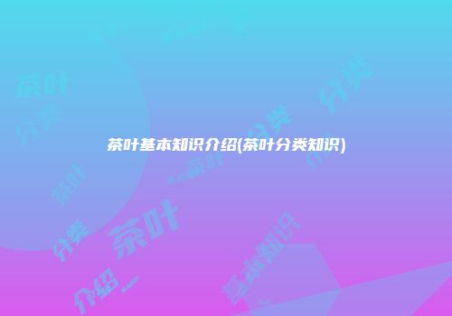 茶叶基本知识介绍(茶叶分类知识)