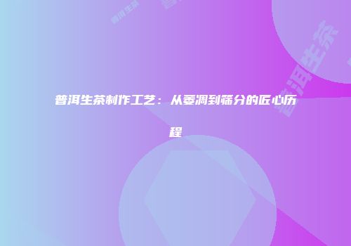 普洱生茶制作工艺：从萎凋到筛分的匠心历程