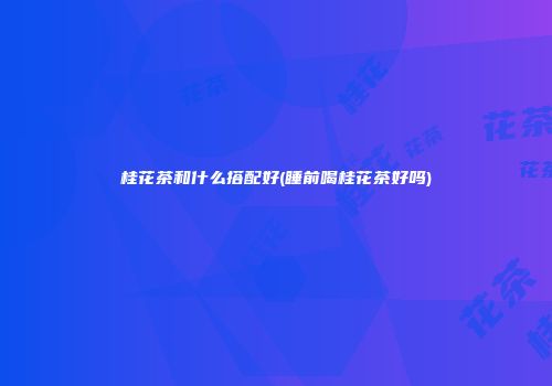 桂花茶和什么搭配好(睡前喝桂花茶好吗)