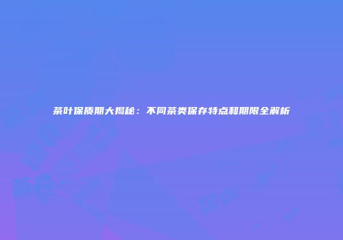茶叶保质期大揭秘：不同茶类保存特点和期限全解析