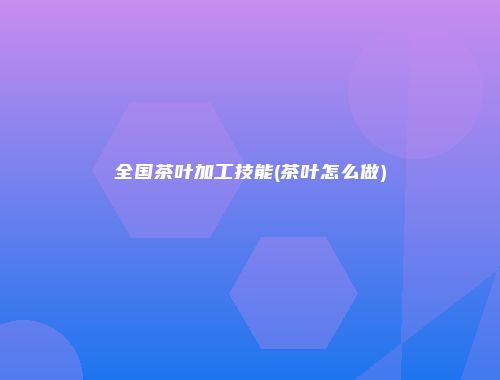 全国茶叶加工技能(茶叶怎么做)