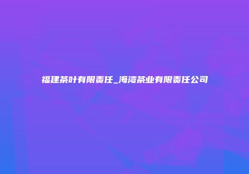 福建茶叶有限责任_海湾茶业有限责任公司