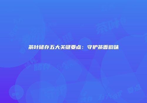 茶叶储存五大关键要点：守护茶香韵味