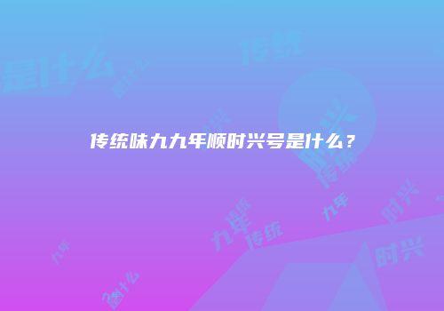 传统味九九年顺时兴号是什么？