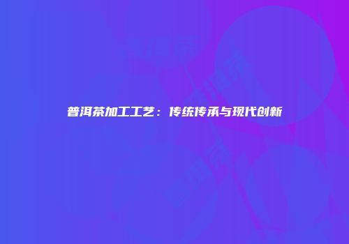 普洱茶加工工艺：传统传承与现代创新