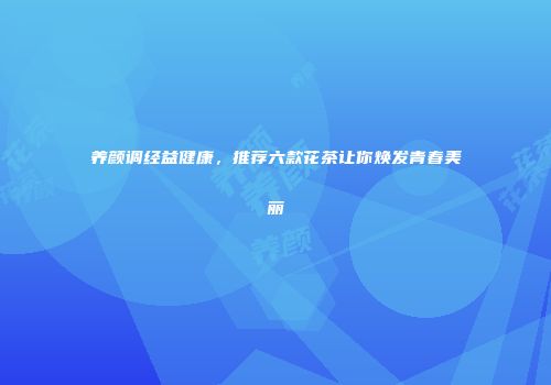 养颜调经益健康，推荐六款花茶让你焕发青春美丽