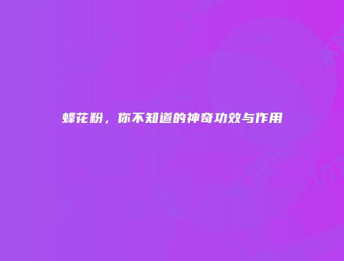 蜂花粉，你不知道的神奇功效与作用