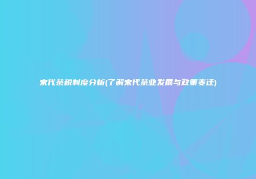 宋代茶税制度分析(了解宋代茶业发展与政策变迁)