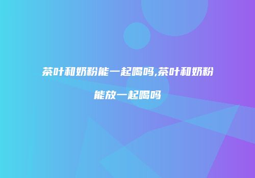 茶叶和奶粉能一起喝吗,茶叶和奶粉能放一起喝吗
