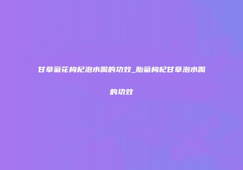甘草菊花枸杞泡水喝的功效_胎菊枸杞甘草泡水喝的功效