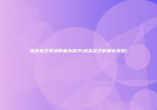 绿茶茶艺表演的基本程序(绿茶茶艺的基本步骤)