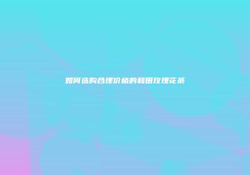 如何选购合理价格的和田玫瑰花茶