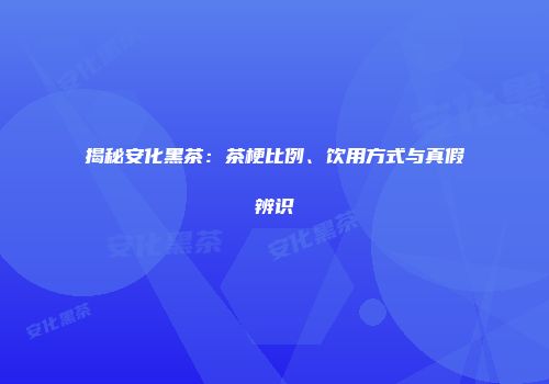揭秘安化黑茶：茶梗比例、饮用方式与真假辨识