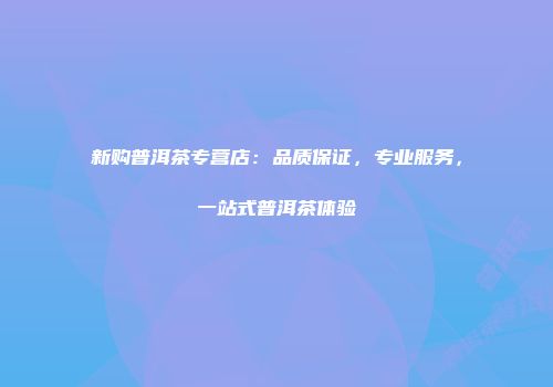 新购普洱茶专营店：品质保证，专业服务，一站式普洱茶体验