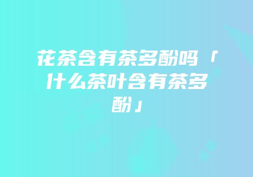 花茶含有茶多酚吗「什么茶叶含有茶多酚」