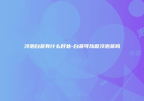 冷泡白茶有什么好处-白茶可以做冷泡茶吗