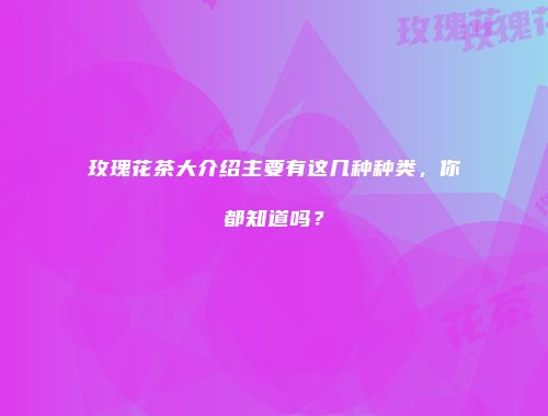 玫瑰花茶大介绍主要有这几种种类，你都知道吗？