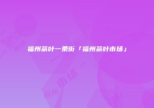福州茶叶一条街「福州茶叶市场」