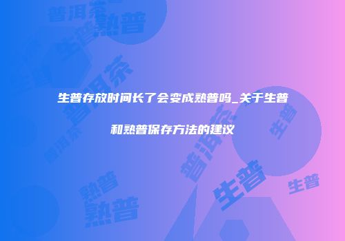 生普存放时间长了会变成熟普吗_关于生普和熟普保存方法的建议