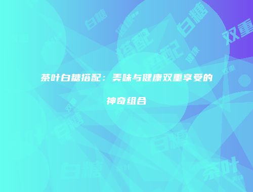 茶叶白糖搭配：美味与健康双重享受的神奇组合