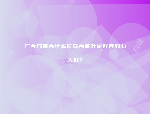 广西白茶为什么它成为茶叶爱好者的心头好？