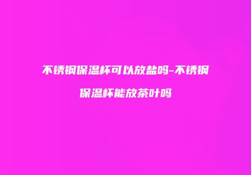 不锈钢保温杯可以放盐吗-不锈钢保温杯能放茶叶吗