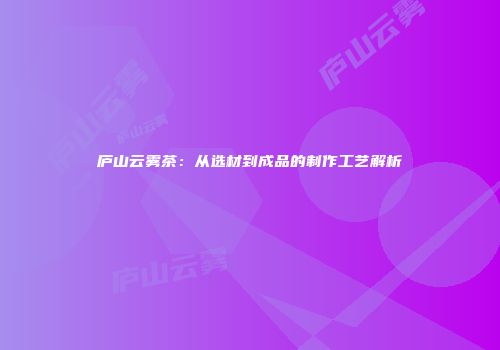 庐山云雾茶：从选材到成品的制作工艺解析