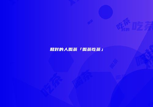 和对的人喝茶「喝茶吃茶」