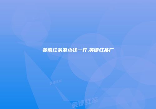 英德红茶多少钱一斤,英德红茶厂