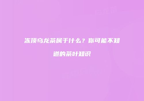 冻顶乌龙茶属于什么？你可能不知道的茶叶知识