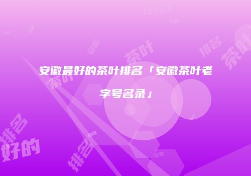 安徽最好的茶叶排名「安徽茶叶老字号名录」