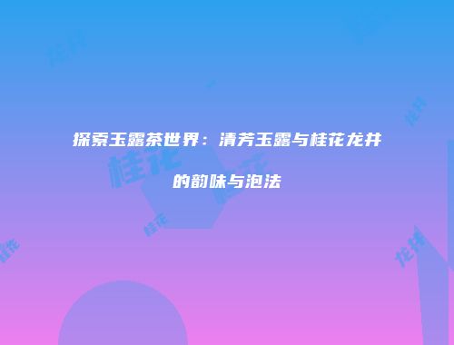 探索玉露茶世界：清芳玉露与桂花龙井的韵味与泡法