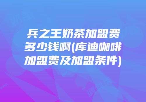 兵之王奶茶加盟费多少钱啊(库迪咖啡加盟费及加盟条件)