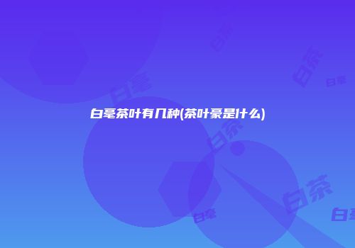 白毫茶叶有几种(茶叶豪是什么)