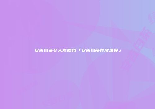安吉白茶冬天能喝吗「安吉白茶存放温度」