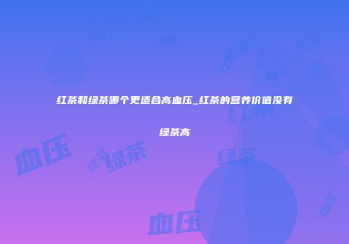 红茶和绿茶哪个更适合高血压_红茶的营养价值没有绿茶高