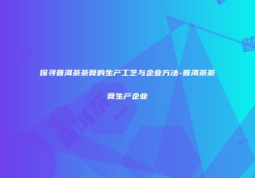 探寻普洱茶茶膏的生产工艺与企业方法-普洱茶茶膏生产企业