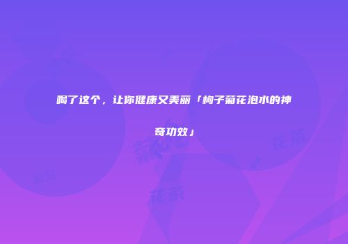 喝了这个，让你健康又美丽「枸子菊花泡水的神奇功效」