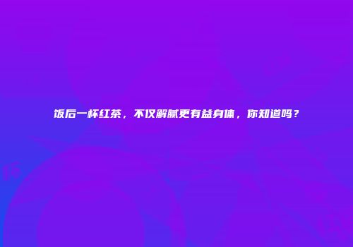 饭后一杯红茶，不仅解腻更有益身体，你知道吗？