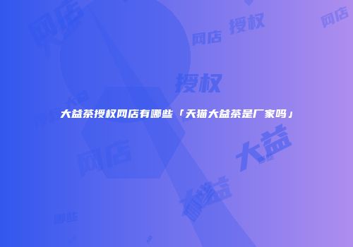 大益茶授权网店有哪些「天猫大益茶是厂家吗」