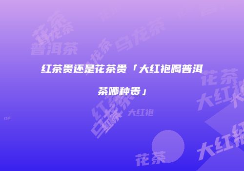 红茶贵还是花茶贵「大红袍喝普洱茶哪种贵」