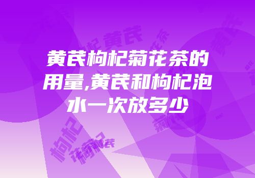 黄芪枸杞菊花茶的用量,黄芪和枸杞泡水一次放多少