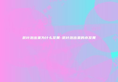 茶叶泡出来为什么发黄-茶叶泡出来的水发黄