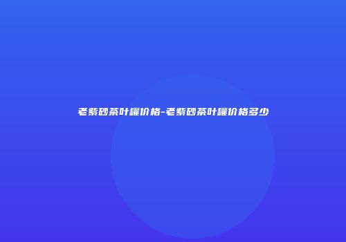 老紫砂茶叶罐价格-老紫砂茶叶罐价格多少