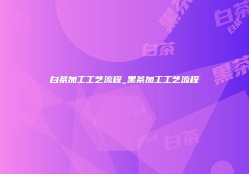 白茶加工工艺流程_黑茶加工工艺流程